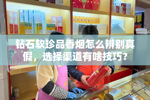 钻石软珍品香烟怎么辨别真假，选择渠道有啥技巧？